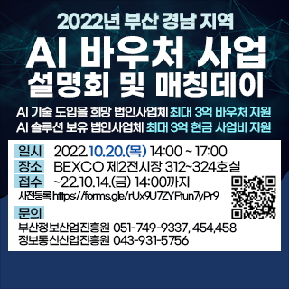 [새창으로열림]  2022년 부산 경남 지역 AI 바우처 사업 설명회 및 매칭데이
AI 기술 도입을 희망 법인사업체 최대 3억 바우처 지원
AI 솔루션 보유 법인사업체 최대 3억 현금 사업비 지원
일시    2022.10.20.(목) 14:00 ~ 17:00
장소    BEXCO 제2전시장 312~324호실
접수    ~22.10.14.(금) 14:00까지
사전등록 https://forms.gle/rUx9U7ZYFtun7yPr9
문의   
부산정보산업진흥원 051-749-9337, 454,458
정보통신산업진흥원 043-931-5756